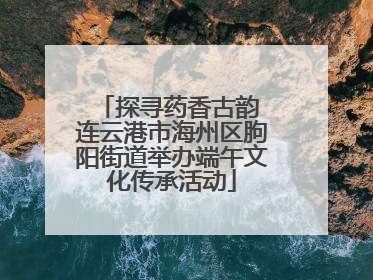 探寻药香古韵 连云港市海州区朐阳街道举办端午文化传承活动