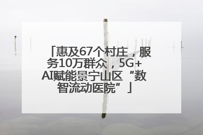 惠及67个村庄，服务10万群众，5G+AI赋能景宁山区“数智流动医院”