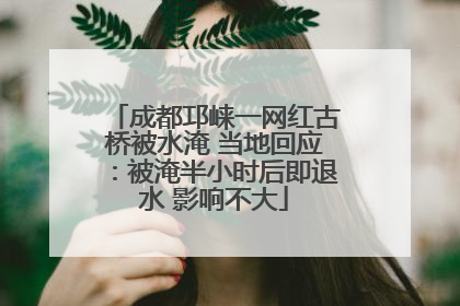 成都邛崃一网红古桥被水淹 当地回应：被淹半小时后即退水 影响不大