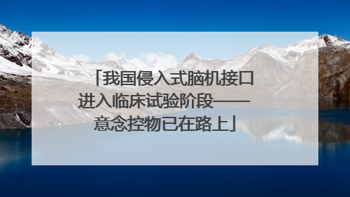 我国侵入式脑机接口进入临床试验阶段——意念控物已在路上
