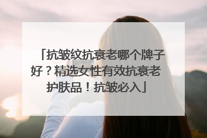 抗皱纹抗衰老哪个牌子好？精选女性有效抗衰老护肤品！抗皱必入