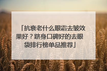 抗衰老什么眼霜去皱效果好？跻身口碑好的去眼袋排行榜单品推荐