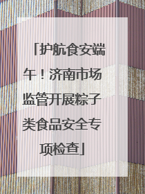 护航食安端午！济南市场监管开展粽子类食品安全专项检查