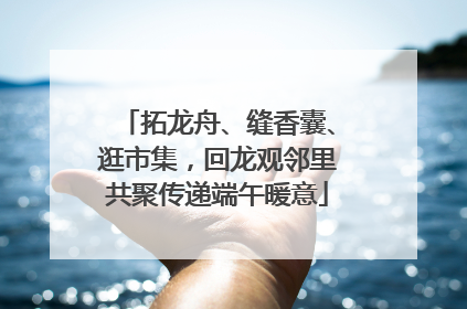 拓龙舟、缝香囊、逛市集，回龙观邻里共聚传递端午暖意
