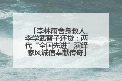 李林雨舍身救人、李学武替子还贷：两代“全国先进”演绎家风诚信奉献传奇