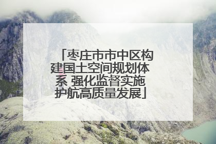 枣庄市市中区构建国土空间规划体系 强化监督实施护航高质量发展