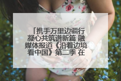 携手万里边疆行 凝心共筑谱新篇 融媒体报道《沿着边境看中国》第二季 在广西东兴正式启动