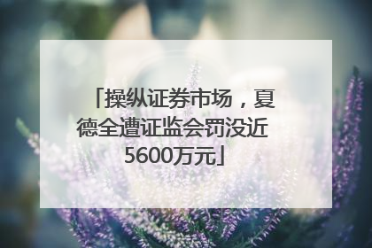 操纵证券市场，夏德全遭证监会罚没近5600万元