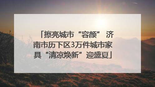 擦亮城市“容颜” 济南市历下区3万件城市家具“清凉焕新”迎盛夏