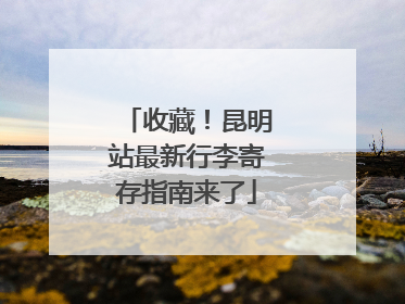 收藏！昆明站最新行李寄存指南来了