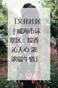 文化社区｜威海市环翠区：粽香沁人心 浓浓端午情