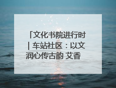 文化书院进行时｜车站社区：以文润心传古韵 艾香氤氲睦邻情