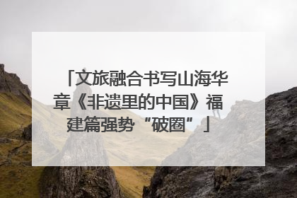 文旅融合书写山海华章《非遗里的中国》福建篇强势“破圈”