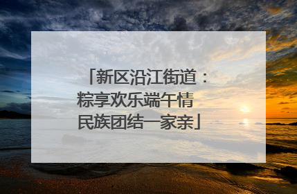 新区沿江街道：粽享欢乐端午情 民族团结一家亲