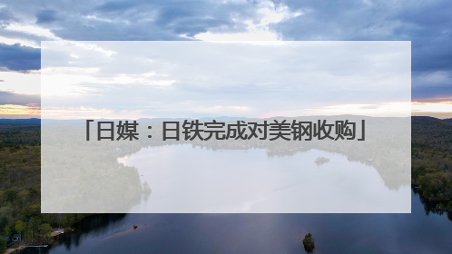 日媒：日铁完成对美钢收购