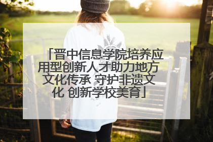 晋中信息学院培养应用型创新人才助力地方文化传承 守护非遗文化 创新学校美育