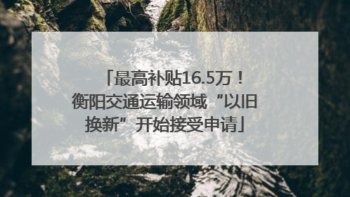最高补贴16.5万！衡阳交通运输领域“以旧换新”开始接受申请