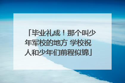 毕业礼成！那个叫少年军校的地方 学校祝人和少年们前程似锦