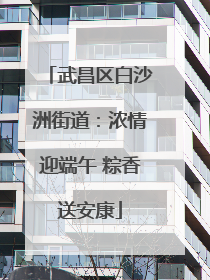 武昌区白沙洲街道：浓情迎端午 粽香送安康