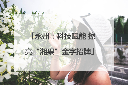 永州：科技赋能 擦亮“湘果”金字招牌
