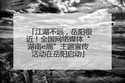 江湖不远，岳阳很近！全国网络媒体“湖南e周”主题宣传活动在岳阳启动