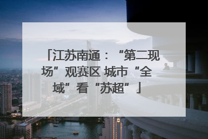 江苏南通：“第二现场”观赛区 城市“全域”看“苏超”