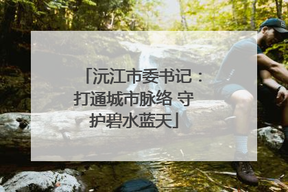 沅江市委书记：打通城市脉络 守护碧水蓝天