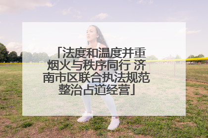 法度和温度并重 烟火与秩序同行 济南市区联合执法规范整治占道经营