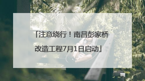 注意绕行！南昌彭家桥改造工程7月1日启动