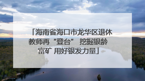 海南省海口市龙华区退休教师再“登台” 挖掘银龄富矿 用好银发力量