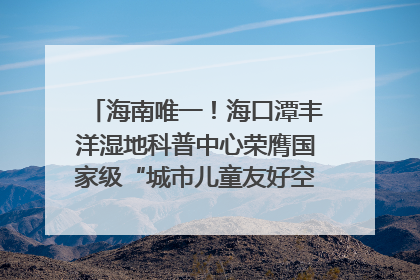 海南唯一！海口潭丰洋湿地科普中心荣膺国家级“城市儿童友好空间建设园区”称号