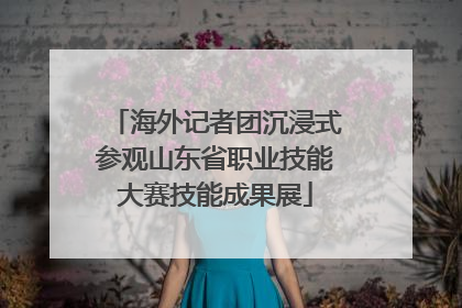 海外记者团沉浸式参观山东省职业技能大赛技能成果展