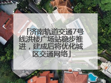 济南轨道交通7号线洪楼广场站稳步推进，建成后将优化城区交通网络