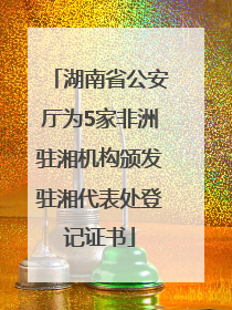 湖南省公安厅为5家非洲驻湘机构颁发驻湘代表处登记证书