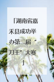 湖南省嘉禾县成功举办第二届“刀王”大赛