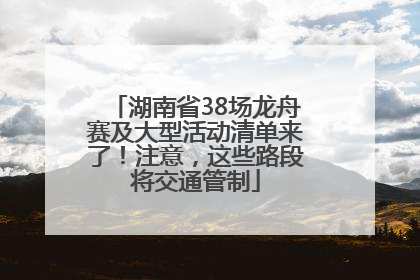 湖南省38场龙舟赛及大型活动清单来了！注意，这些路段将交通管制