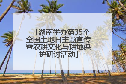 湖南举办第35个全国土地日主题宣传暨农耕文化与耕地保护研讨活动