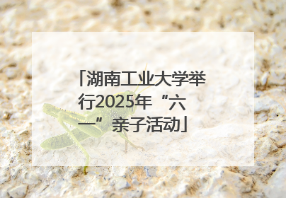 湖南工业大学举行2025年“六一”亲子活动