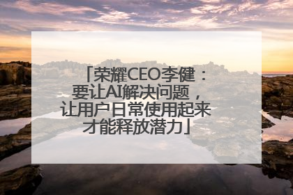 荣耀CEO李健：要让AI解决问题，让用户日常使用起来才能释放潜力