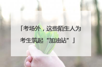 考场外，这些陌生人为考生筑起“加油站”