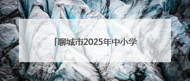 聊城市2025年中小学、幼儿园暑假时间公布