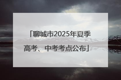 聊城市2025年夏季高考、中考考点公布