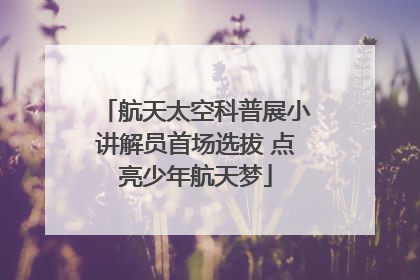 航天太空科普展小讲解员首场选拔 点亮少年航天梦