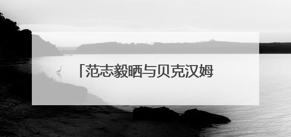 范志毅晒与贝克汉姆合照：惊喜偶遇贝克汉姆，美好的一天！