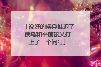说好的换俘推迟了 俄乌和平前景又打上了一个问号