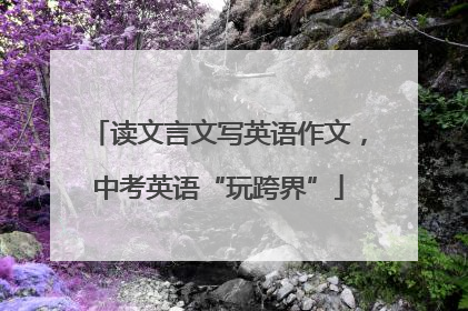 读文言文写英语作文，中考英语“玩跨界”