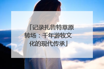 记录扎鲁特草原转场：千年游牧文化的现代传承