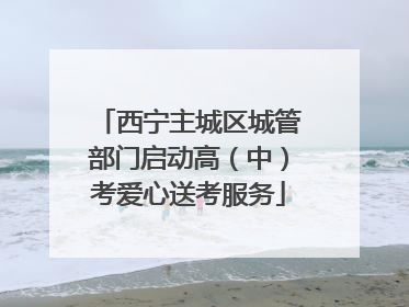 西宁主城区城管部门启动高（中）考爱心送考服务