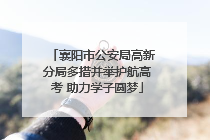 襄阳市公安局高新分局多措并举护航高考 助力学子圆梦