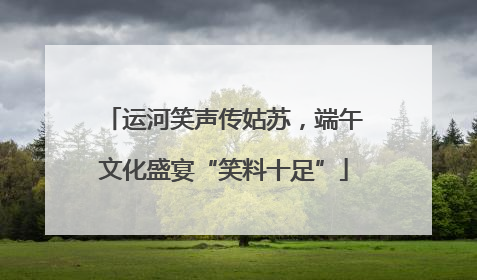 运河笑声传姑苏，端午文化盛宴“笑料十足”